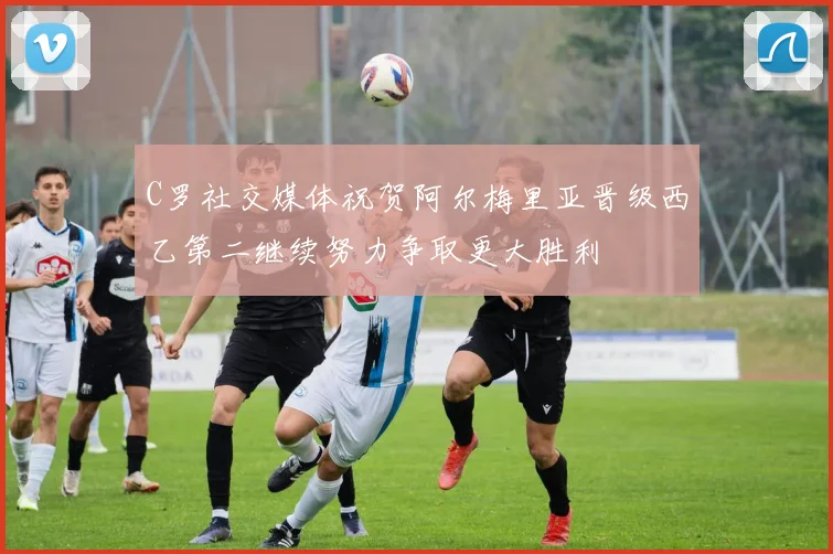 C罗社交媒体祝贺阿尔梅里亚晋级西乙第二继续努力争取更大胜利