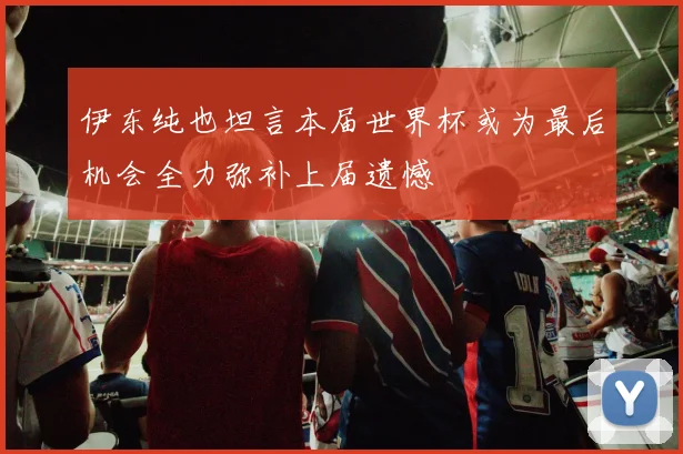 伊东纯也坦言本届世界杯或为最后机会全力弥补上届遗憾