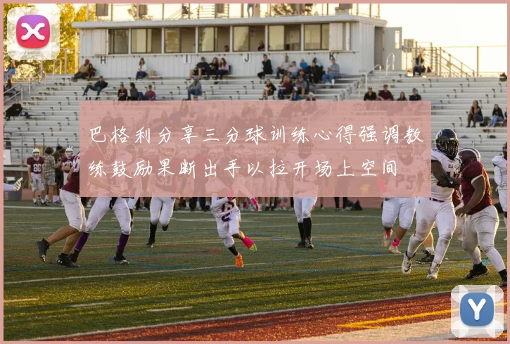 巴格利分享三分球训练心得强调教练鼓励果断出手以拉开场上空间