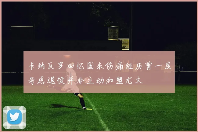 卡纳瓦罗回忆国米伤痛经历曾一度考虑退役并非主动加盟尤文
