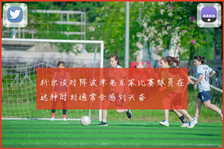 科尔谈对阵波津老东家比赛球员在这种时刻通常会感到兴奋