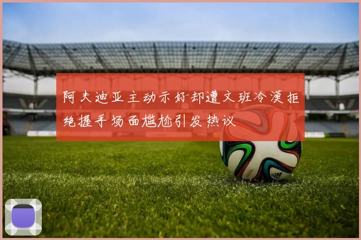 阿夫迪亚主动示好却遭文班冷漠拒绝握手场面尴尬引发热议