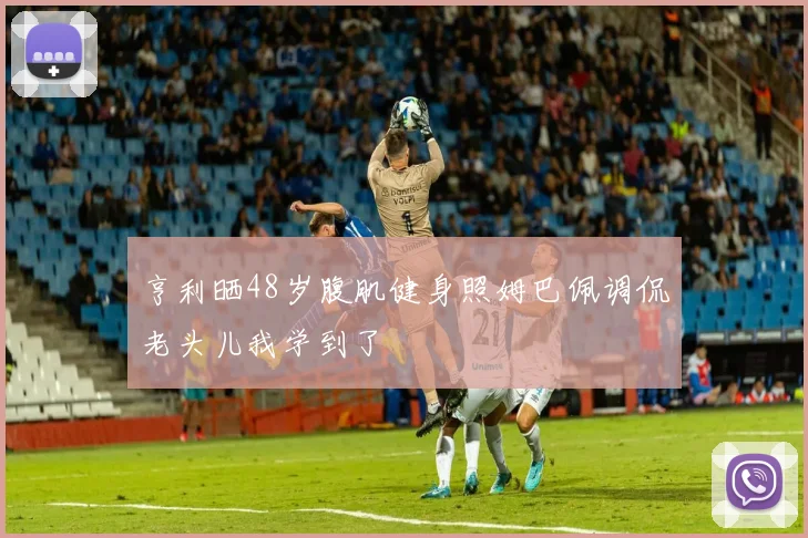 亨利晒48岁腹肌健身照姆巴佩调侃老头儿我学到了