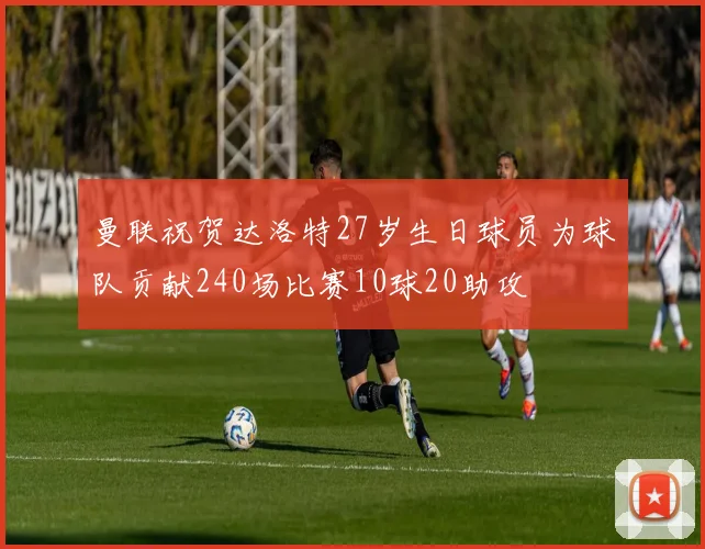 曼联祝贺达洛特27岁生日球员为球队贡献240场比赛10球20助攻