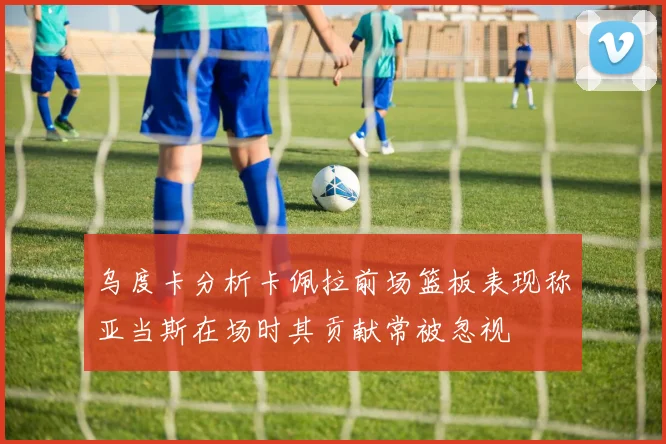 乌度卡分析卡佩拉前场篮板表现称亚当斯在场时其贡献常被忽视