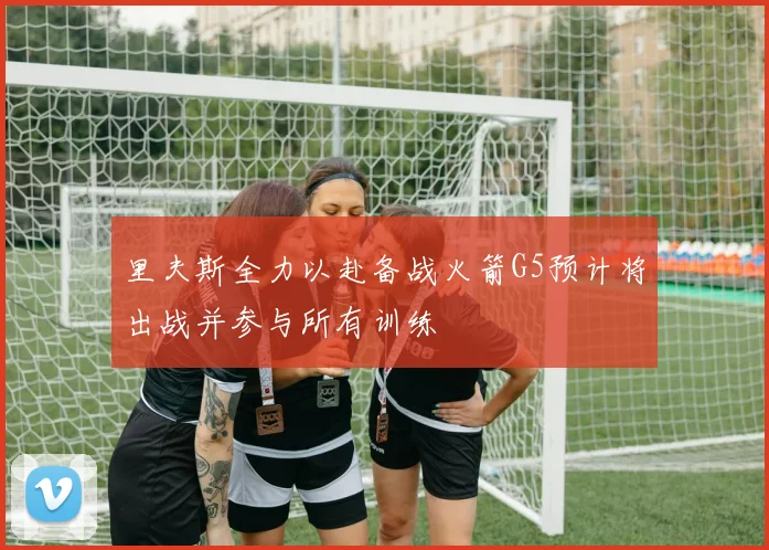 里夫斯全力以赴备战火箭G5预计将出战并参与所有训练