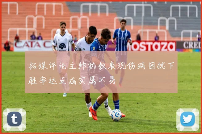 拓媒评论主帅执教表现伤病困扰下胜率达五成实属不易