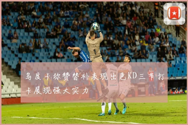 乌度卡称赞替补表现出色KD三节打卡展现强大实力