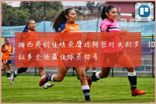 梅西再创佳绩荣膺迈阿密对决科罗拉多全场最佳球员称号