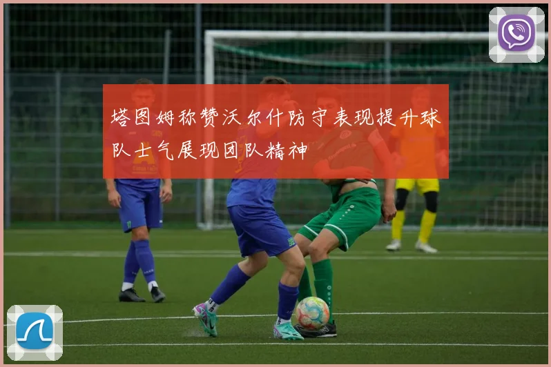 塔图姆称赞沃尔什防守表现提升球队士气展现团队精神