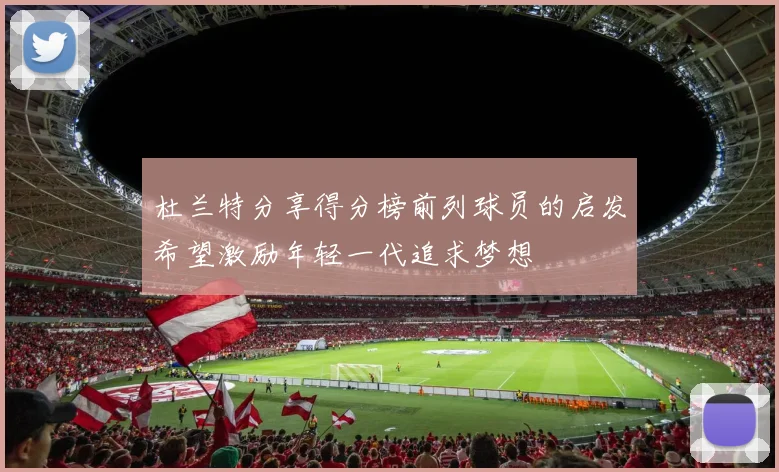 杜兰特分享得分榜前列球员的启发希望激励年轻一代追求梦想