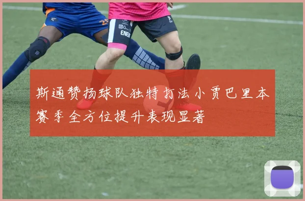 斯通赞扬球队独特打法小贾巴里本赛季全方位提升表现显著