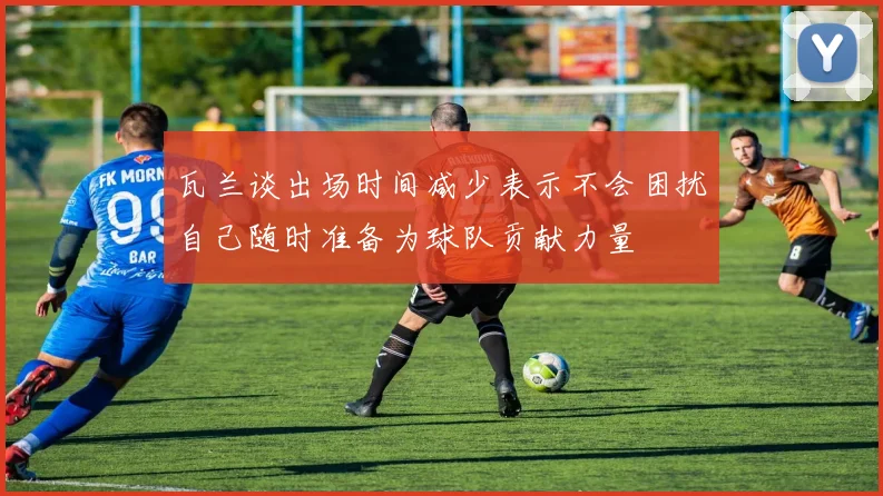 瓦兰谈出场时间减少表示不会困扰自己随时准备为球队贡献力量