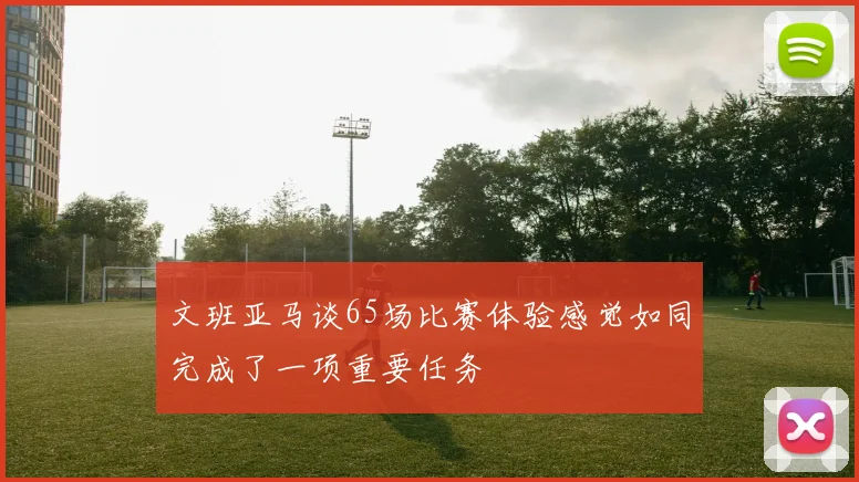文班亚马谈65场比赛体验感觉如同完成了一项重要任务