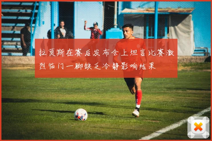 拉莫斯在赛后发布会上坦言比赛激烈临门一脚缺乏冷静影响结果